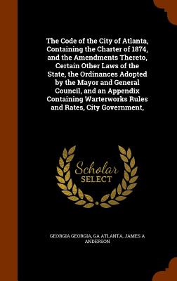 The Code of the City of Atlanta, Containing the Charter of 1874, and the Amendments Thereto, Certain Other Laws of the State, the Ordinances Adopted by the Mayor and General Council, and an Appendix Containing Warterworks Rules and Rates, City Government, - Georgia, Georgia, and Atlanta, Ga, and Anderson, James A, Jr.