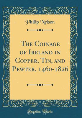 The Coinage of Ireland in Copper, Tin, and Pewter, 1460-1826 (Classic Reprint) - Nelson, Philip