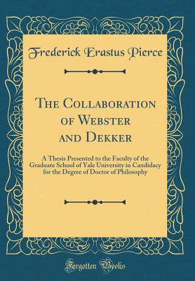 The Collaboration of Webster and Dekker: A Thesis Presented to the Faculty of the Graduate School of Yale University in Candidacy for the Degree of Doctor of Philosophy (Classic Reprint) - Pierce, Frederick Erastus