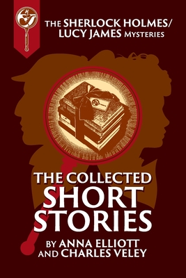 The Collected Sherlock Holmes and Lucy James Short Stories: The Sherlock Holmes and Lucy James Mysteries Book 16 - Elliott, Anna, and Veley, Charles