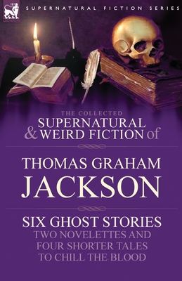 The Collected Supernatural and Weird Fiction of Thomas Graham Jackson-Six Ghost Stories-Two Novelettes and Four Shorter Tales to Chill the Blood - Jackson, Thomas Graham, Sir