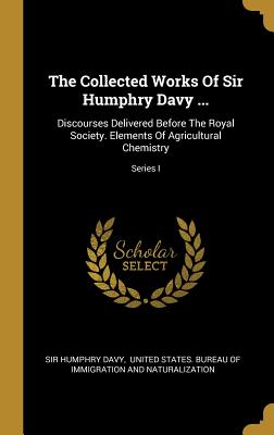 The Collected Works Of Sir Humphry Davy ...: Discourses Delivered Before The Royal Society. Elements Of Agricultural Chemistry; Series I - Davy, Humphry, Sir, and United States Bureau of Immigration an (Creator)