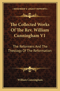 The Collected Works Of The Rev. William Cunningham V1: The Reformers And The Theology Of The Reformation