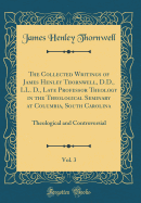 The Collected Writings of James Henley Thornwell, D.D., LL. D., Late Professor Theology in the Theological Seminary at Columbia, South Carolina, Vol. 3: Theological and Controversial (Classic Reprint)