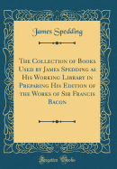 The Collection of Books Used by James Spedding as His Working Library in Preparing His Edition of the Works of Sir Francis Bacon (Classic Reprint)