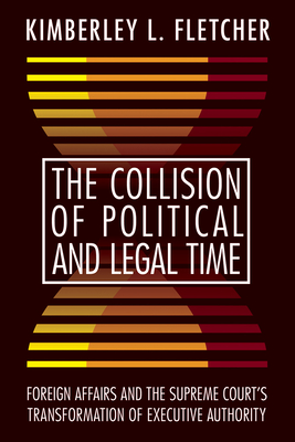 The Collision of Political and Legal Time: Foreign Affairs and the Supreme Court's Transformation of Executive Authority - Fletcher, Kimberley L