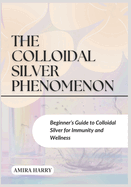The Colloidal Silver Phenomenon: Beginner's Guide to Colloidal Silver for Immunity and Wellness