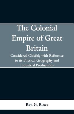 The Colonial Empire of Great Britain,: Considered chiefly with reference to its physical geography and industrial productions - Rowe, G, Rev.