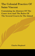 The Colonial Practice Of Saint Vincent: Containing An Abstract Of The Court Acts And The Rules Of The Several Courts In The Island