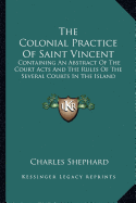 The Colonial Practice Of Saint Vincent: Containing An Abstract Of The Court Acts And The Rules Of The Several Courts In The Island