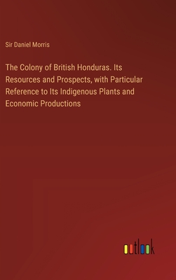 The Colony of British Honduras. Its Resources and Prospects, with Particular Reference to Its Indigenous Plants and Economic Productions - Morris, Daniel, Sir