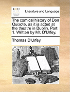 The Comical History of Don Quixote, as It Is Acted at the Theatre in Dublin. Part 1. Written by Mr. d'Urfey