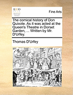The Comical History of Don Quixote. as It Was Acted at the Queen's Theatre in Dorset Garden, ... Written by Mr. d'Urfey