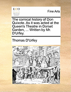 The Comical History of Don Quixote. as It Was Acted at the Queen's Theatre in Dorset Garden, ... Written by Mr. D'Urfey.