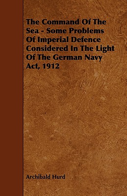 The Command of the Sea - Some Problems of Imperial Defence Considered in the Light of the German Navy Act, 1912 - Hurd, Archibald