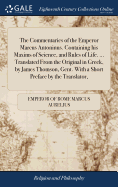The Commentaries of the Emperor Marcus Antoninus. Containing his Maxims of Science, and Rules of Life. ... Translated From the Original in Greek, by James Thomson, Gent. With a Short Preface by the Translator,