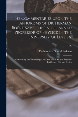 The Commentaries Upon the Aphorisms of Dr. Herman Borhaave, the Late Learned Professor of Physick in the University of Leyden: Concerning the Knowledge and Cure of the Several Diseases Incident to Human Bodies; v.6 - Swieten, Gerard Freiherr Van (Creator)