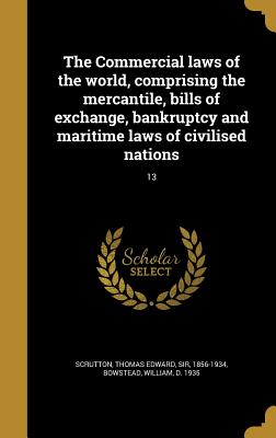 The Commercial laws of the world, comprising the mercantile, bills of exchange, bankruptcy and maritime laws of civilised nations; 13 - Scrutton, Thomas Edward, Sir (Creator), and Bowstead, William D 1935 (Creator)