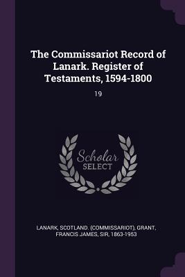 The Commissariot Record of Lanark. Register of Testaments, 1594-1800: 19 - Lanark, Scotland, and Grant, Francis James