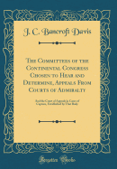 The Committees of the Continental Congress Chosen to Hear and Determine, Appeals from Courts of Admiralty: And the Court of Appeals in Cases of Capture, Established by That Body (Classic Reprint)