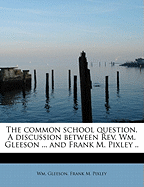 The Common School Question. a Discussion Between Rev. Wm. Gleeson ... and Frank M. Pixley