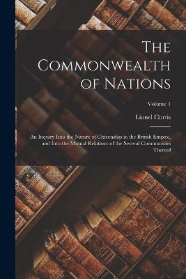 The Commonwealth of Nations; an Inquiry Into the Nature of Citizenship in the British Empire, and Into the Mutual Relations of the Several Communities Thereof; Volume 1 - Curtis, Lionel