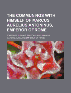 The Communings with Himself of Marcus Aurelius Antoninus, Emperor of Rome: Together with His Speeches and Sayings