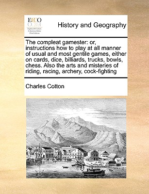 The Compleat Gamester: Or, Instructions How to Play at All Manner of Usual and Most Gentile Games, Either on Cards, Dice, Billiards, Trucks, Bowls, Chess. Also the Arts and Misteries of Riding, Racing, Archery, Cock-Fighting - Cotton, Charles