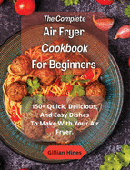 The Complete Air Fryer Cookbook For Beginners: 150+ Quick, Delicious, And Easy Dishes To Make With Your Air Fryer.