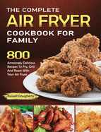The Complete Air Fryer Cookbook For Family: 800 Amazingly Delicious Recipes To Fry, Grill And Roast With Your Air Fryer