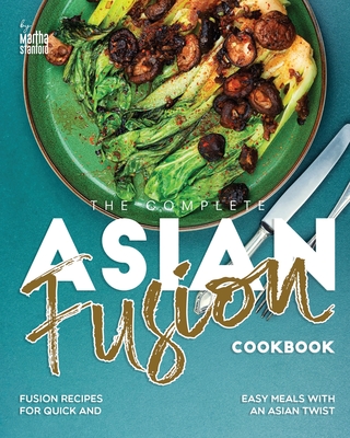 The Complete Asian Fusion Cookbook: Fusion Recipes for Quick and Easy Meals with an Asian Twist - Stanford, Martha