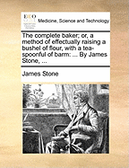 The Complete Baker; Or, a Method of Effectually Raising a Bushel of Flour, with a Tea-Spoonful of Barm: ... by James Stone, ...