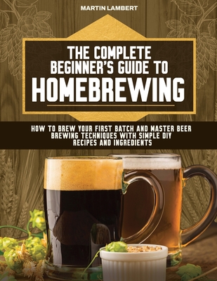 The Complete Beginner's Guide to Homebrewing: How to Brew Your First Batch and Master Beer Brewing Techniques With Simple DIY Recipes and Ingredients - Lambert, Martin