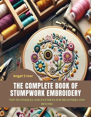 The Complete Book of Stumpwork Embroidery: Top Techniques and Patterns for Beginners and Beyond - Ivor, Angel S