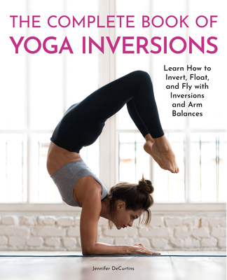 The Complete Book of Yoga Inversions: Learn How to Invert, Float, and Fly with Inversions and Arm Balances - Decurtins, Jennifer