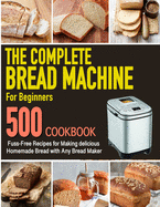 The Complete Bread Machine for Beginners Cookbook: 500 Fuss-Free Recipes for Making delicious Homemade Bread with Any Bread Maker