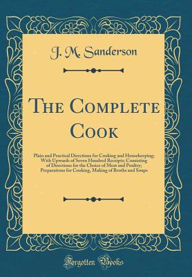 The Complete Cook: Plain and Practical Directions for Cooking and Housekeeping; With Upwards of Seven Hundred Receipts; Consisting of Directions for the Choice of Meat and Poultry; Preparations for Cooking, Making of Broths and Soups (Classic Reprint) - Sanderson, J M