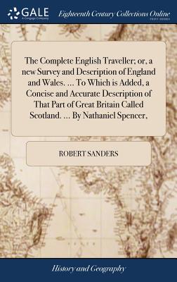 The Complete English Traveller; or, a new Survey and Description of England and Wales. ... To Which is Added, a Concise and Accurate Description of That Part of Great Britain Called Scotland. ... By Nathaniel Spencer, - Sanders, Robert