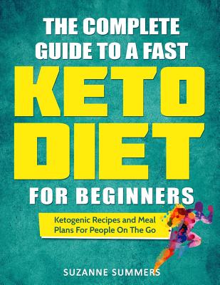 The Complete Guide To A Fast Keto Diet For Beginners: Ketogenic Recipes and Meal Plans For People On The Go - Summers, Suzanne