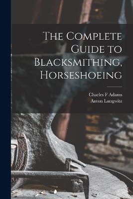 The Complete Guide to Blacksmithing, Horseshoeing - Anton, Lungwitz, and F, Adams Charles