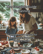 The Complete Guide To Canning: A Comprehensive Manual for Canning and Preserving Foods at Home