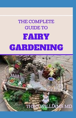 The Complete Guide to Fairy Gardening: A Step by Step Guide To Making Your Own Fun Miniature Fairy Gardens - Williams, Theo