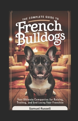 The Complete Guide to French Bulldogs: Your Ultimate Companion for Raising, Training, and Loving Your Frenchie - Russell, Samuel