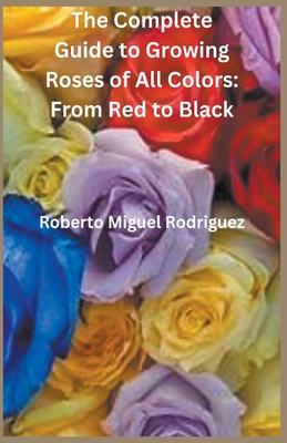 The Complete Guide to Growing Roses: From Red to Black - Rodriguez, Roberto Miguel