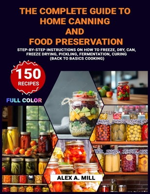 The Complete Guide to Home Canning and Food Preservation: Step-by-Step Instructions on How to Freeze, Dry, Can, Freeze Drying, Pickling, Fermentation, and Curing (Back to Basics Cooking) - A Mill, Alex