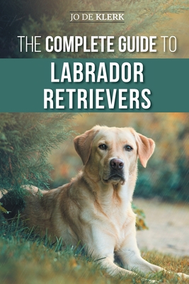 The Complete Guide to Labrador Retrievers: Selecting, Raising, Training, Feeding, and Loving Your New Lab from Puppy to Old-Age - de Klerk, Joanna