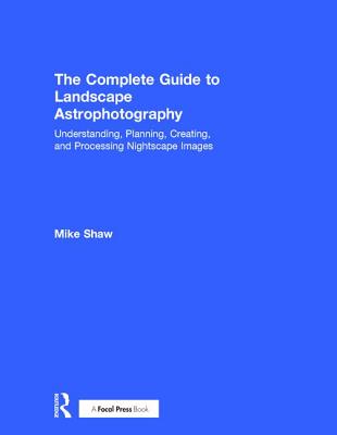 The Complete Guide to Landscape Astrophotography: Understanding, Planning, Creating, and Processing Nightscape Images - Shaw, Michael