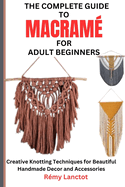 The Complete Guide to Macram for Adult Beginners: Creative Knotting Techniques for Beautiful Handmade Decor and Accessories