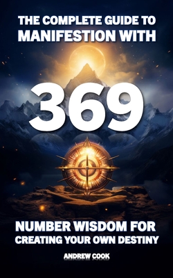 The Complete Guide to Manifestation With 369: Number Wisdom for Creating Your Own Destiny - Cook, Andrew