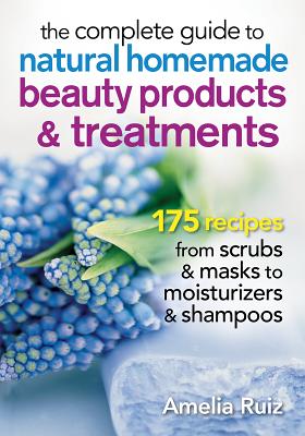 The Complete Guide to Natural Homemade Beauty Products and Treatments: 175 Recipes from Scrubs and Masks to Moisturizers and Shampoo - Ruiz, Amelia